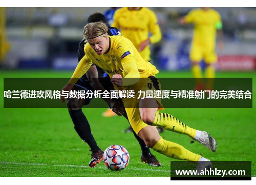 哈兰德进攻风格与数据分析全面解读 力量速度与精准射门的完美结合