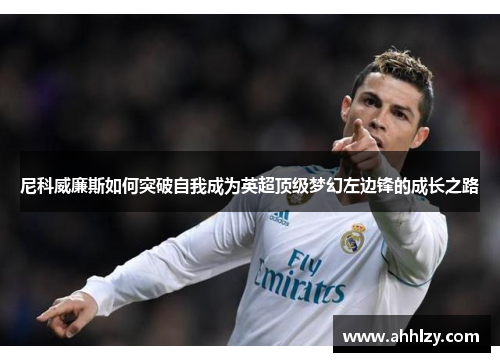 尼科威廉斯如何突破自我成为英超顶级梦幻左边锋的成长之路
