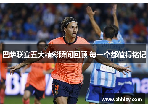 巴萨联赛五大精彩瞬间回顾 每一个都值得铭记