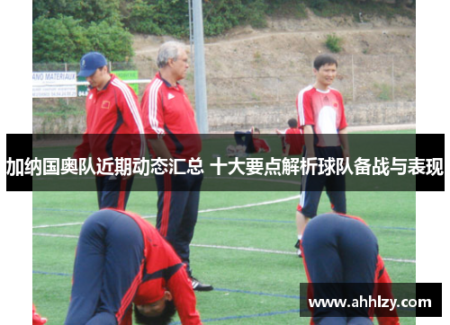 加纳国奥队近期动态汇总 十大要点解析球队备战与表现
