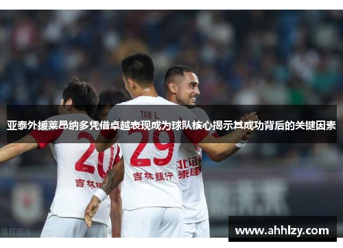 亚泰外援莱昂纳多凭借卓越表现成为球队核心揭示其成功背后的关键因素
